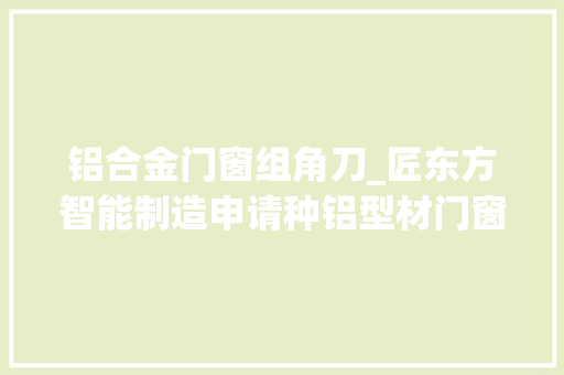 铝合金门窗组角刀_匠东方智能制造申请种铝型材门窗组角装配专利降低操作人员的劳动强度提高型材组角的合格率
