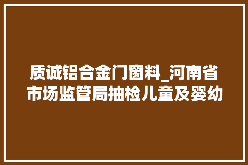 质诚铝合金门窗料_河南省市场监管局抽检儿童及婴幼儿服装等104种产品不相符创造率为68