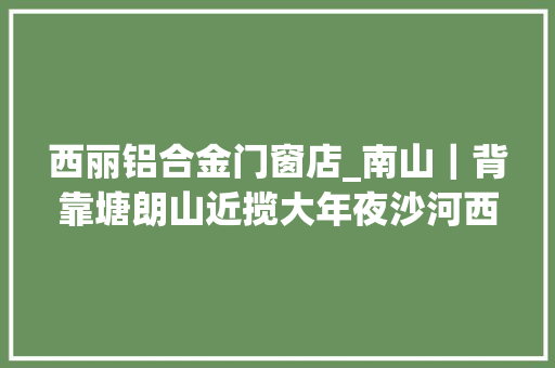 西丽铝合金门窗店_南山｜背靠塘朗山近揽大年夜沙河西丽准现楼总章翡翠私邸