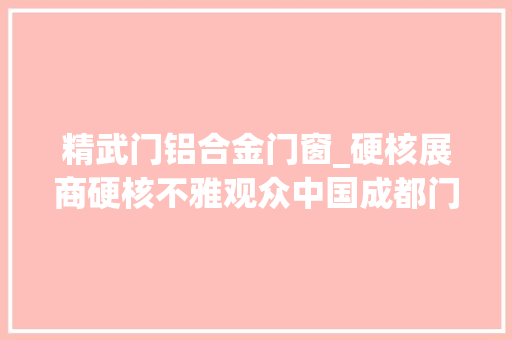 精武门铝合金门窗_硬核展商硬核不雅观众中国成都门窗展2022年4月硬核开启