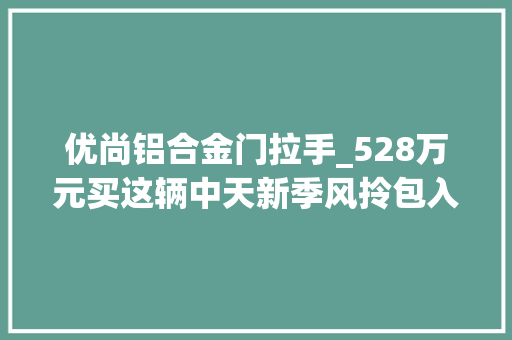 优尚铝合金门拉手_528万元买这辆中天新季风拎包入住不用改也不用换