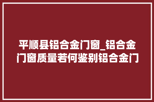 平顺县铝合金门窗_铝合金门窗质量若何鉴别铝合金门窗质量标准