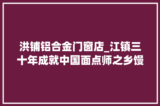 洪铺铝合金门窗店_江镇三十年成就中国面点师之乡馒头上市小镇流金