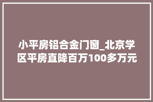 小平房铝合金门窗_北京学区平房直降百万100多万元即可得老破小学区房披上时髦精装修促成交