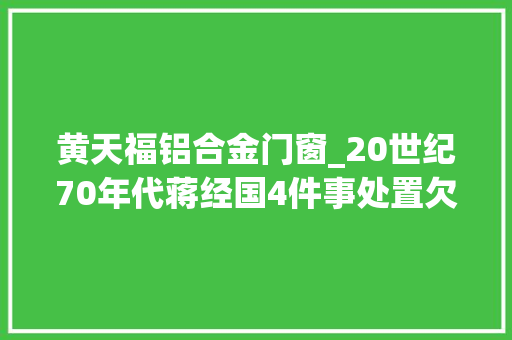 黄天福铝合金门窗_20世纪70年代蒋经国4件事处置欠妥若何让国民党成全平易近公敌