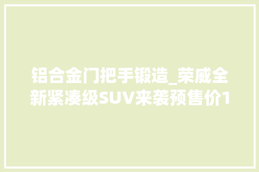 铝合金门把手锻造_荣威全新紧凑级SUV来袭预售价1198万起值