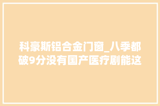 科豪斯铝合金门窗_八季都破9分没有国产医疗剧能这么拍
