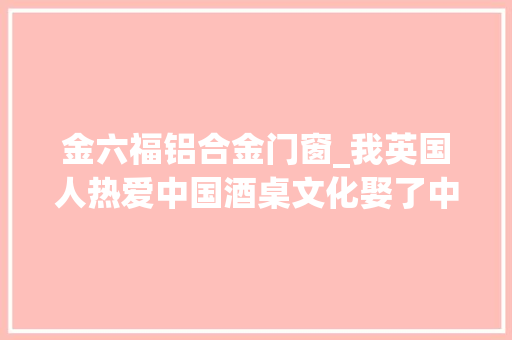 金六福铝合金门窗_我英国人热爱中国酒桌文化娶了中国妻子在中国生活22年