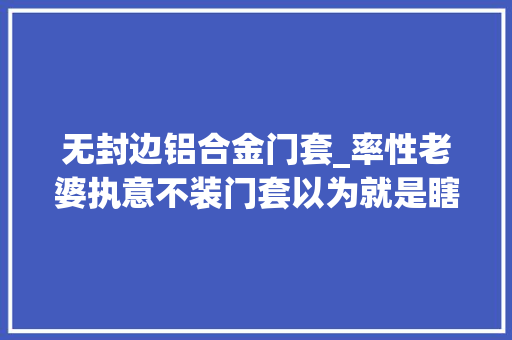 无封边铝合金门套_率性老婆执意不装门套以为就是瞎混闹落成后我闭嘴了