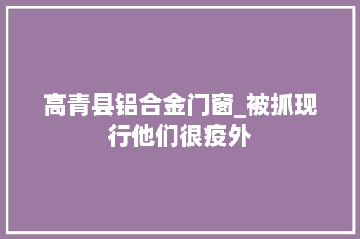 高青县铝合金门窗_被抓现行他们很疫外