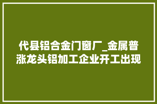 代县铝合金门窗厂_金属普涨龙头铝加工企业开工出现下滑钢价波动加剧