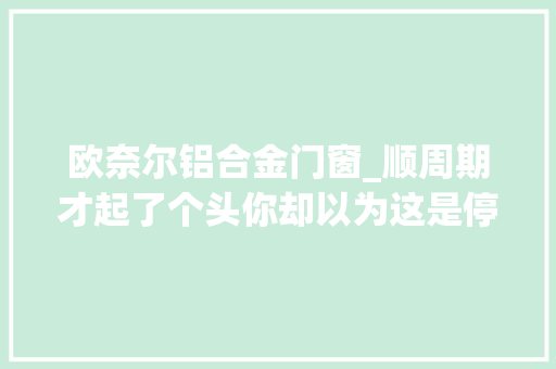 欧奈尔铝合金门窗_顺周期才起了个头你却以为这是停滞顺周期附股