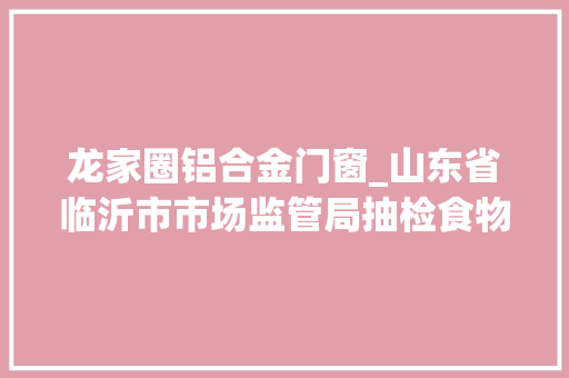 龙家圈铝合金门窗_山东省临沂市市场监管局抽检食物164批次不合格5批次