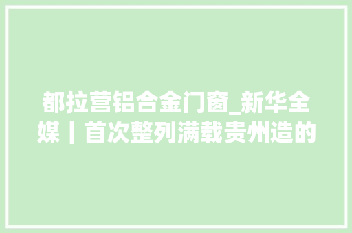 都拉营铝合金门窗_新华全媒｜首次整列满载贵州造的中欧班列从贵阳发车