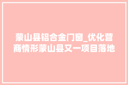 蒙山县铝合金门窗_优化营商情形蒙山县又一项目落地投产