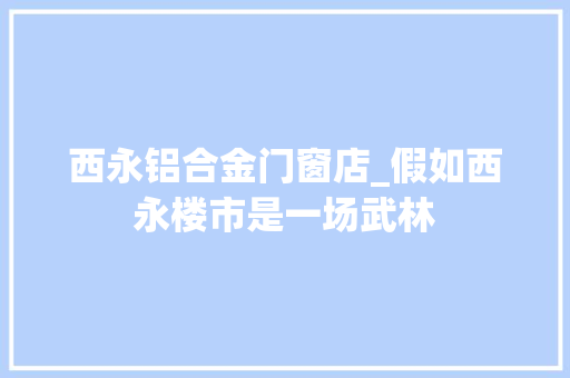 西永铝合金门窗店_假如西永楼市是一场武林