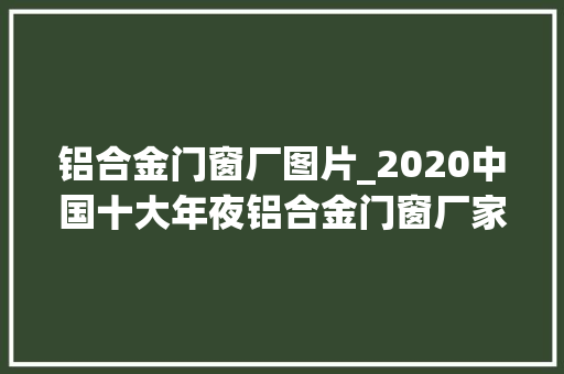 铝合金门窗厂图片_2020中国十大年夜铝合金门窗厂家有哪些上榜