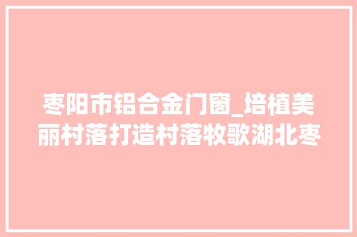 枣阳市铝合金门窗_培植美丽村落打造村落牧歌湖北枣阳村落见闻
