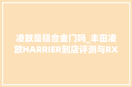 凌放是铝合金门吗_丰田凌放HARRIER到店评测与RX无关自有其调性