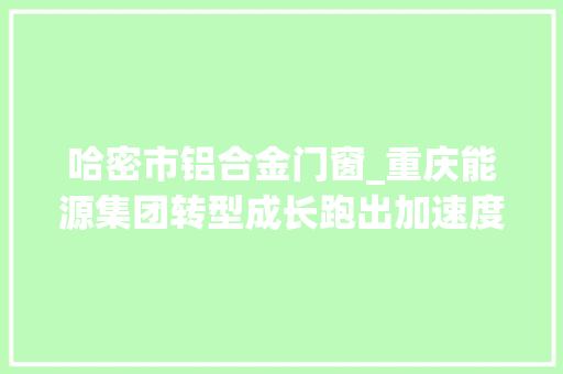 哈密市铝合金门窗_重庆能源集团转型成长跑出加速度 复合门