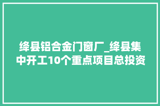 绛县铝合金门窗厂_绛县集中开工10个重点项目总投资2695亿元