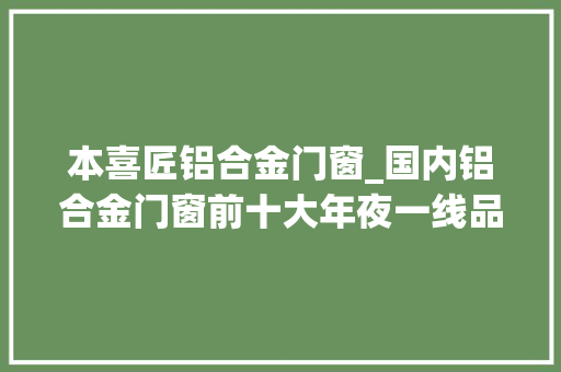 本喜匠铝合金门窗_国内铝合金门窗前十大年夜一线品牌有哪些2022年更新