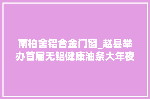 南柏舍铝合金门窗_赵县举办首届无铝健康油条大年夜赛