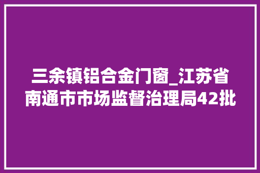 三余镇铝合金门窗_江苏省南通市市场监督治理局42批次食物抽检不合格