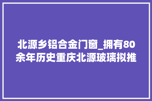 北源乡铝合金门窗_拥有80余年历史重庆北源玻璃拟推进混改