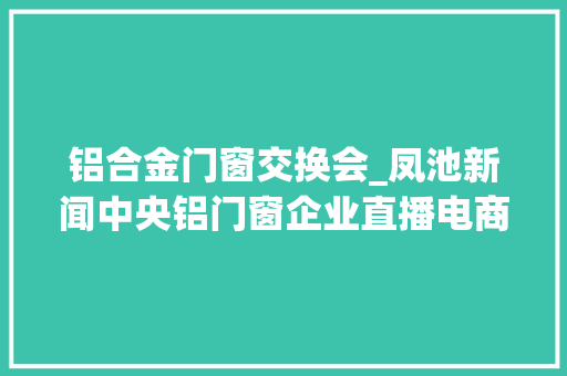 铝合金门窗交换会_凤池新闻中央铝门窗企业直播电商交流会圆满落幕