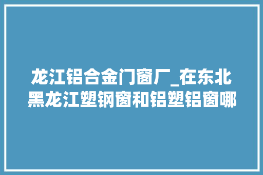 龙江铝合金门窗厂_在东北黑龙江塑钢窗和铝塑铝窗哪个更适用