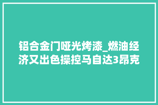 铝合金门哑光烤漆_燃油经济又出色操控马自达3昂克赛拉的优势解析