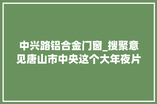 中兴路铝合金门窗_搜聚意见唐山市中央这个大年夜片区征收补偿筹划公布唐山晚报