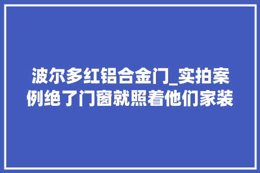 波尔多红铝合金门_实拍案例绝了门窗就照着他们家装吧美观实用舒适感爆棚