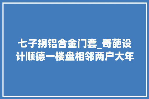 七子拐铝合金门套_奇葩设计顺德一楼盘相邻两户大年夜门呈7字同时开门易被撞倒