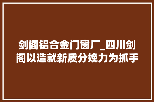 剑阁铝合金门窗厂_四川剑阁以造就新质分娩力为抓手奋力推动县域工业经济高质量成长
