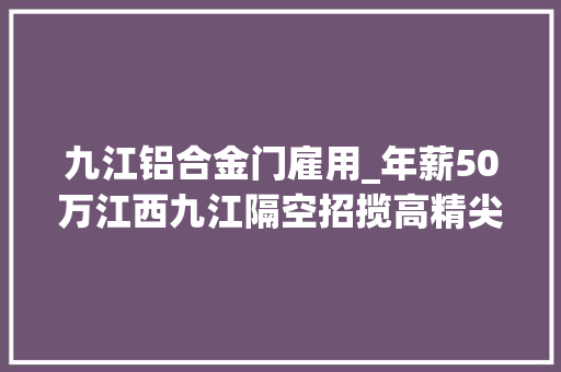九江铝合金门雇用_年薪50万江西九江隔空招揽高精尖人才