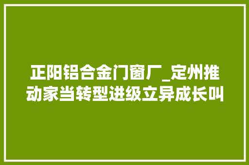 正阳铝合金门窗厂_定州推动家当转型进级立异成长叫响定州制造