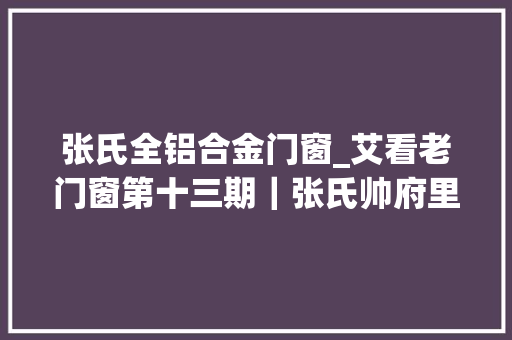 张氏全铝合金门窗_艾看老门窗第十三期｜张氏帅府里的支摘窗 铝合金门