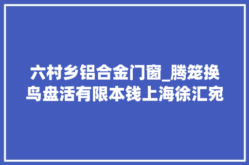 六村乡铝合金门窗_腾笼换鸟盘活有限本钱上海徐汇宛南六村改造工程热辣滚烫