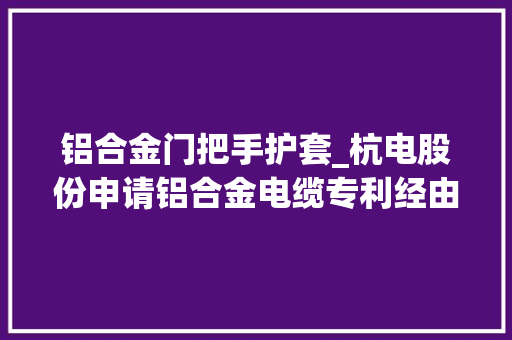 铝合金门把手护套_杭电股份申请铝合金电缆专利经由进程设置合营协同的外防护层和内防护层结构构建防护结构层对电缆的抗压能力和抗扭转能力进行强化