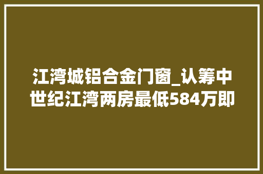 江湾城铝合金门窗_认筹中世纪江湾两房最低584万即享醇熟区域筹划上海教诲高地新江湾城