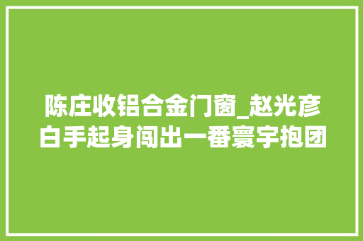 陈庄收铝合金门窗_赵光彦白手起身闯出一番寰宇抱团打造信誉商圈