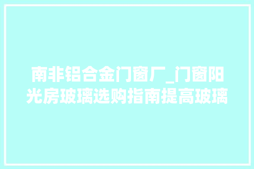 南非铝合金门窗厂_门窗阳光房玻璃选购指南提高玻璃浸染认知强化深加工厂地位