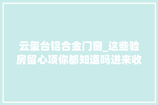 云玺台铝合金门窗_这些验房留心项你都知道吗进来收藏附赠8大年夜楼盘工程进度 复合门
