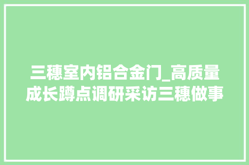 三穗室内铝合金门_高质量成长蹲点调研采访三穗做事型制造带来成长新动力 折叠门