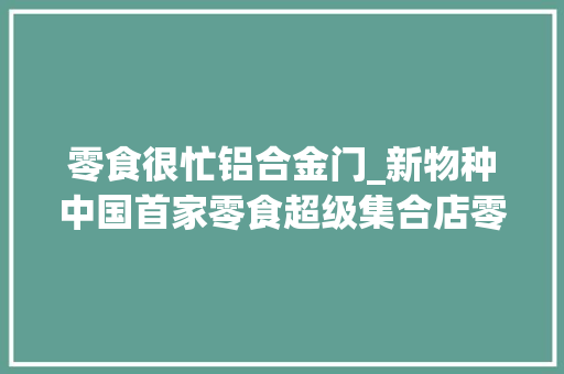 零食很忙铝合金门_新物种中国首家零食超级集合店零食很忙很大年夜也很辣开业