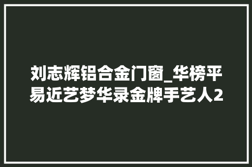 刘志辉铝合金门窗_华榜平易近艺梦华录金牌手艺人2022年度入围名单第17期