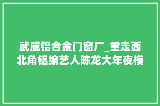 武威铝合金门窗厂_重走西北角铝编艺人陈龙大年夜模小艺皆显匠心