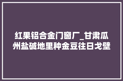 红果铝合金门窗厂_甘肃瓜州盐碱地里种金豆往日戈壁变绿洲 折叠门
